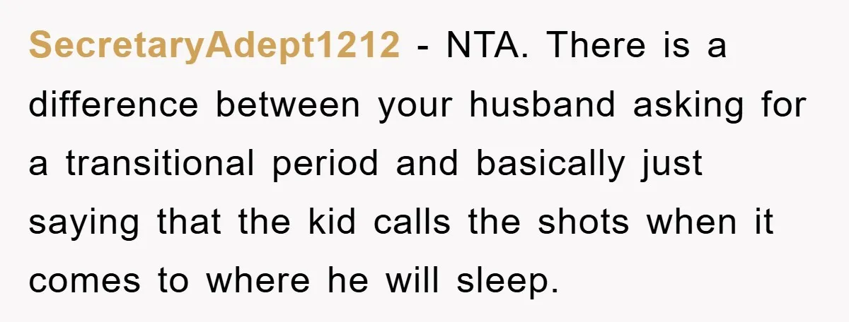 SecretaryAdept1212 − NTA. There is a difference between your husband asking for a transitional period and basically just saying that the kid calls the shots when it comes to where...