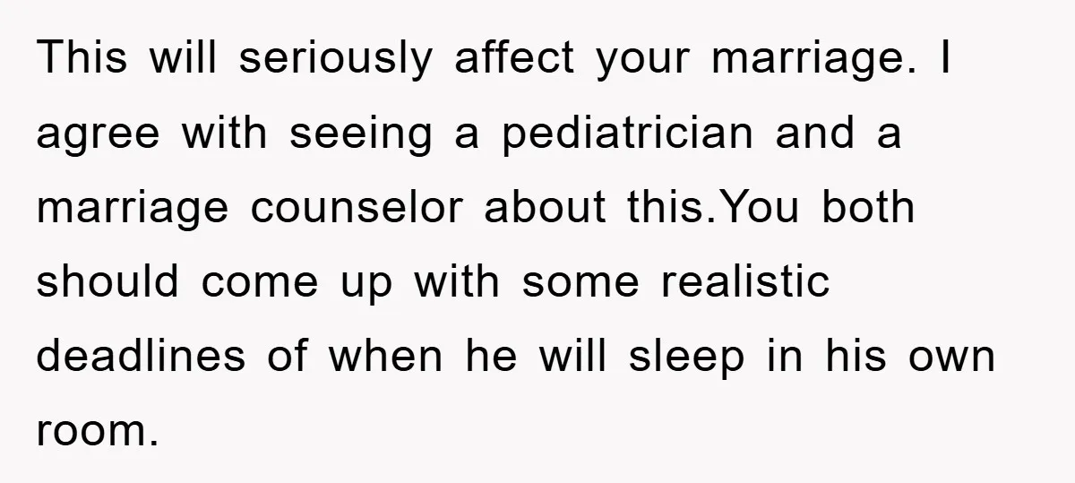 This will seriously affect your marriage. I agree with seeing a pediatrician and a marriage counselor about this.You both should come up with some realistic deadlines of when he will...