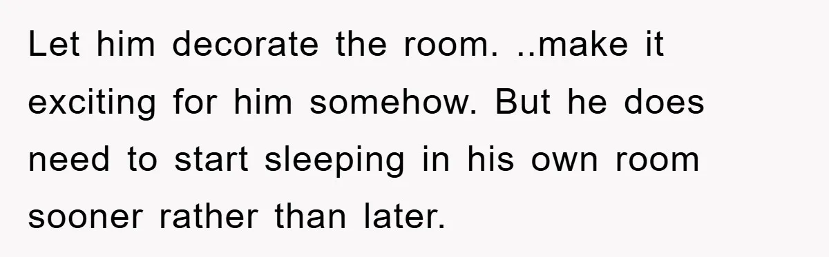 Let him decorate the room. ..make it exciting for him somehow. But he does need to start sleeping in his own room sooner rather than later.