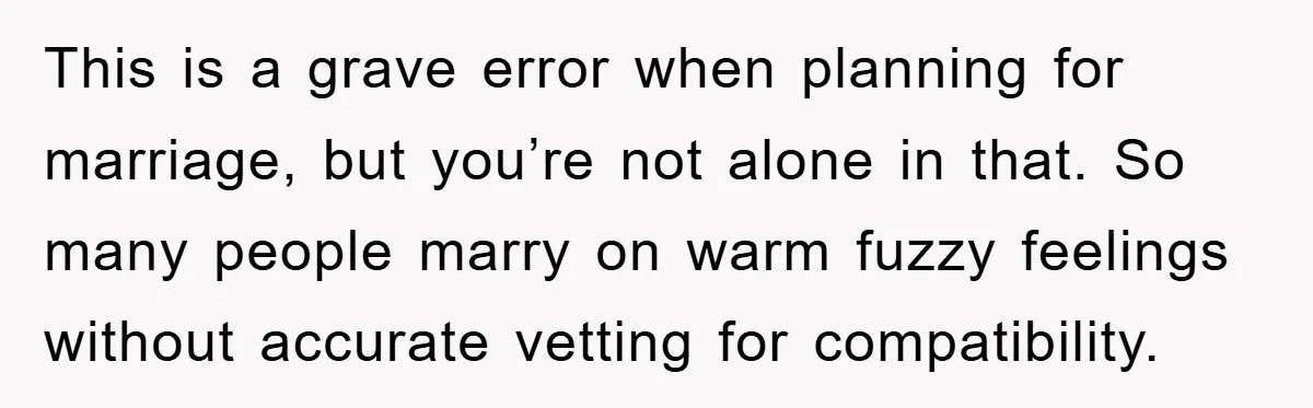 This is a grave error when planning for marriage, but you’re not alone in that. So many people marry on warm fuzzy feelings without accurate vetting for compatibility.