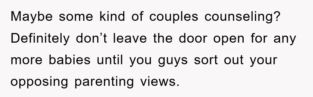 Maybe some kind of couples counseling? Definitely don’t leave the door open for any more babies until you guys sort out your opposing parenting views.