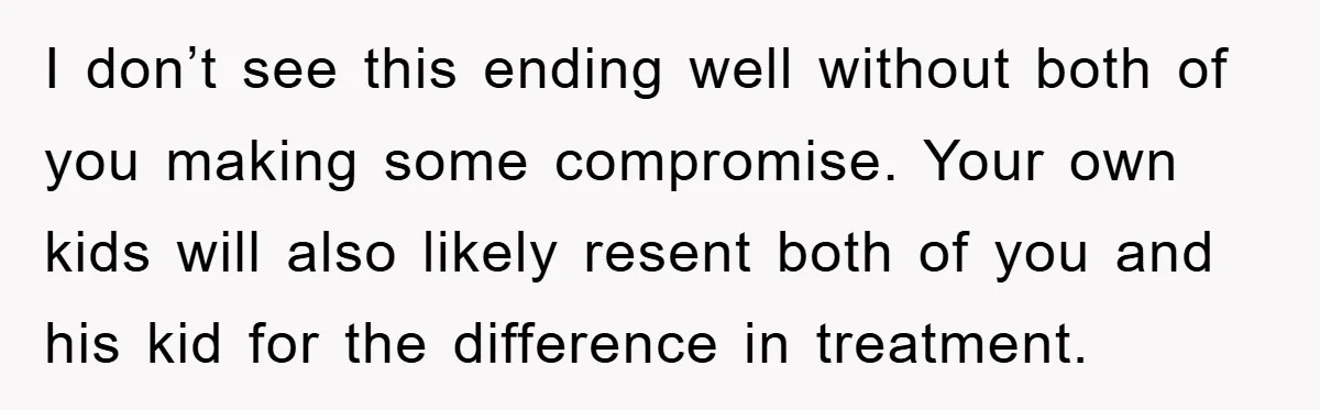 I don’t see this ending well without both of you making some compromise. Your own kids will also likely resent both of you and his kid for the difference in...