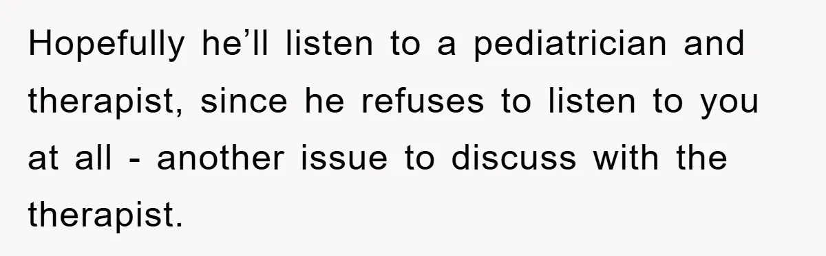 Hopefully he’ll listen to a pediatrician and therapist, since he refuses to listen to you at all - another issue to discuss with the therapist.