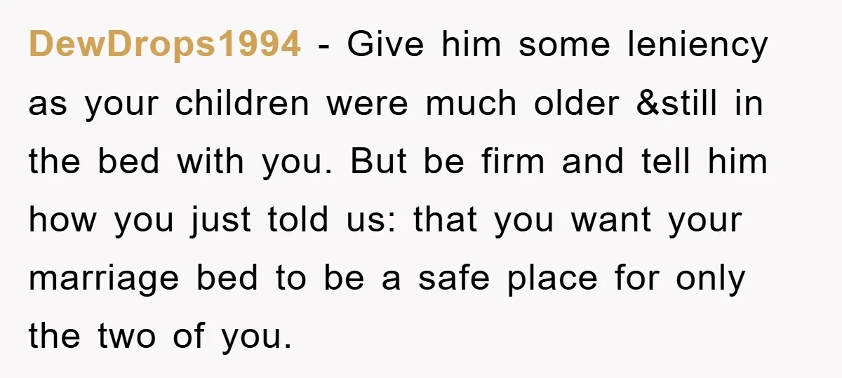 DewDrops1994 − Give him some leniency as your children were much older &still in the bed with you. But be firm and tell him how you just told us: that...