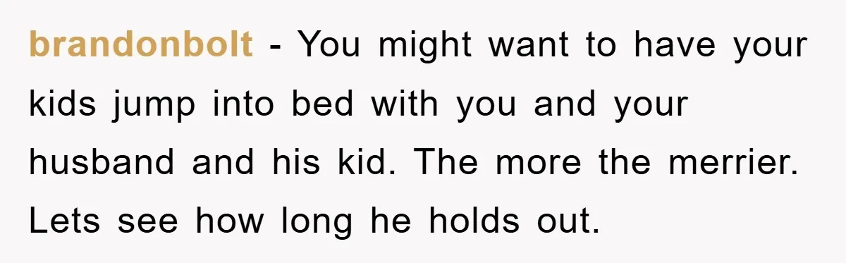 brandonbolt − You might want to have your kids jump into bed with you and your husband and his kid. The more the merrier. Lets see how long he holds...