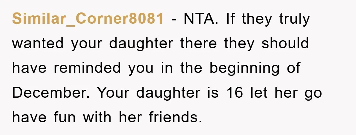 Similar_Corner8081 - NTA. If they truly wanted your daughter there they should have reminded you in the beginning of December. Your daughter is 16 let her go have fun with...