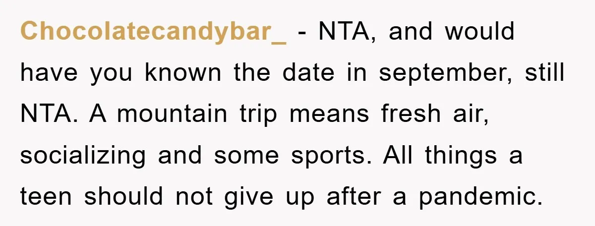 Chocolatecandybar_ - NTA, and would have you known the date in september, still NTA. A mountain trip means fresh air, socializing and some sports. All things a teen should not...
