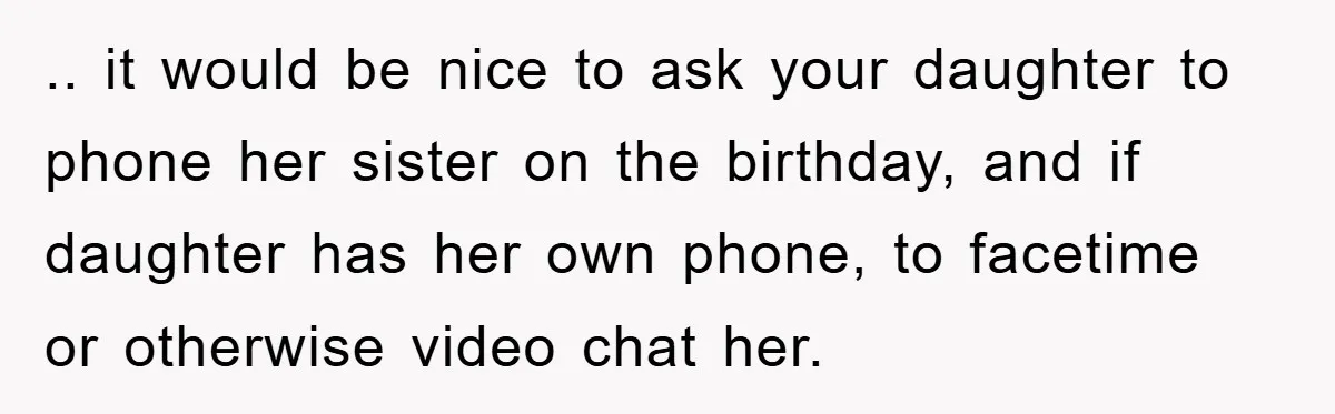 .. it would be nice to ask your daughter to phone her sister on the birthday, and if daughter has her own phone, to facetime or otherwise video chat her.