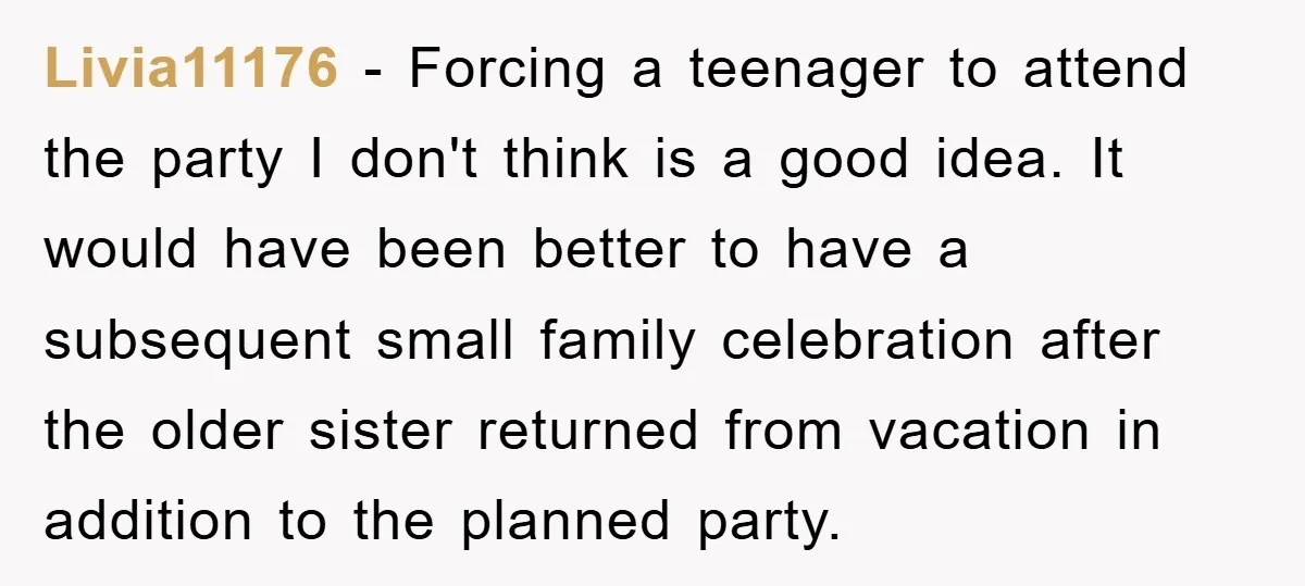 Livia11176 - Forcing a teenager to attend the party I don't think is a good idea. It would have been better to have a subsequent small family celebration after the...