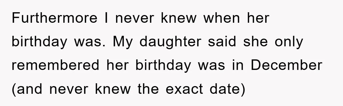 Furthermore I never knew when her birthday was. My daughter said she only remembered her birthday was in December (and never knew the exact date)