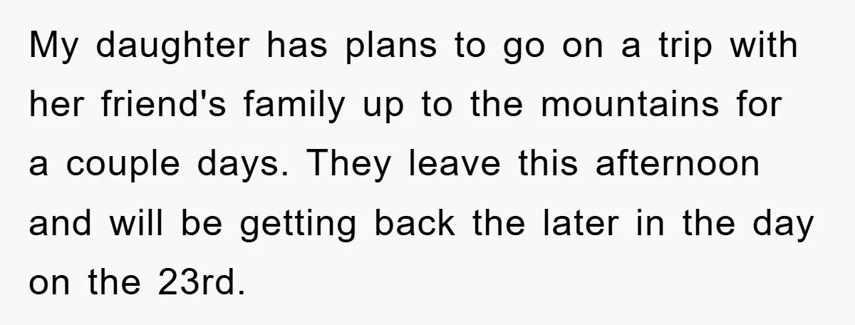 My daughter has plans to go on a trip with her friend's family up to the mountains for a couple days. They leave this afternoon and will be getting back...
