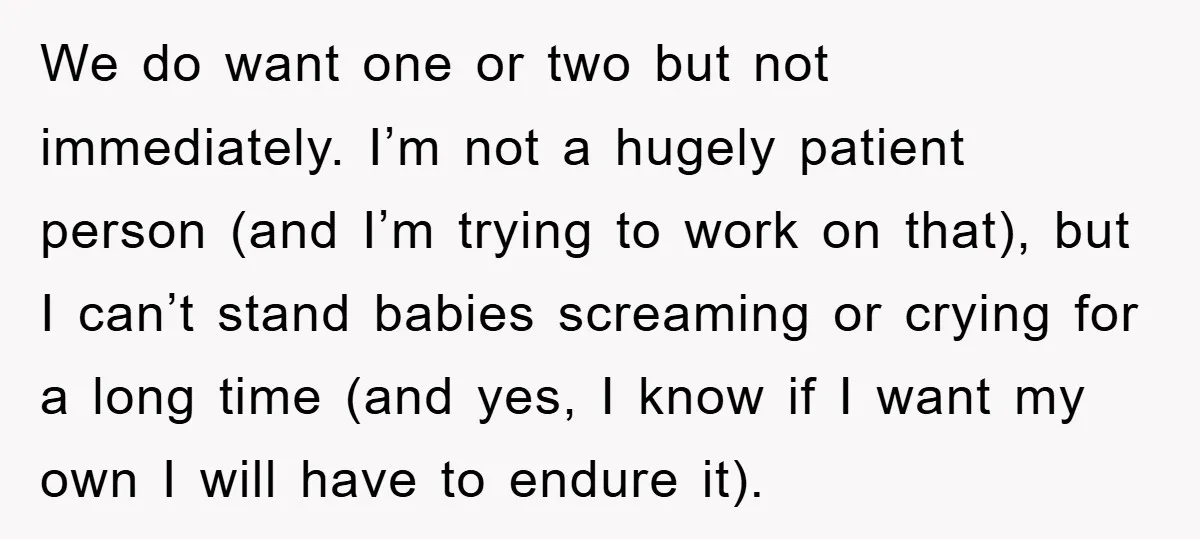 We do want one or two but not immediately. I’m not a hugely patient person (and I’m trying to work on that), but I can’t stand babies screaming or crying...