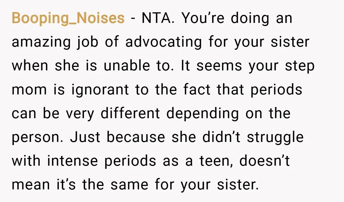 Booping_Noises − NTA. You’re doing an amazing job of advocating for your sister when she is unable to. It seems your step mom is ignorant to the fact that periods...