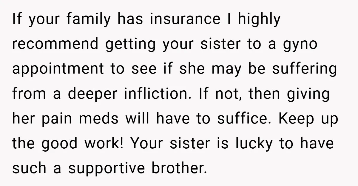 If your family has insurance I highly recommend getting your sister to a gyno appointment to see if she may be suffering from a deeper infliction. If not, then giving...