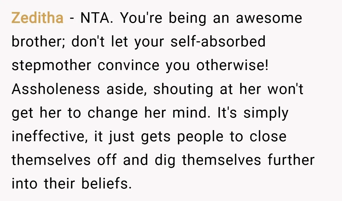 Zeditha − NTA. You're being an awesome brother; don't let your self-absorbed stepmother convince you otherwise! Assholeness aside, shouting at her won't get her to change her mind. It's simply...