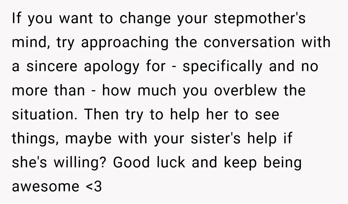 If you want to change your stepmother's mind, try approaching the conversation with a sincere apology for - specifically and no more than - how much you overblew the situation....