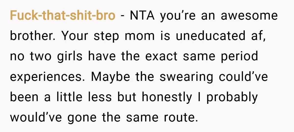 Fuck-that-shit-bro − NTA you’re an awesome brother. Your step mom is uneducated af, no two girls have the exact same period experiences. Maybe the swearing could’ve been a little less...
