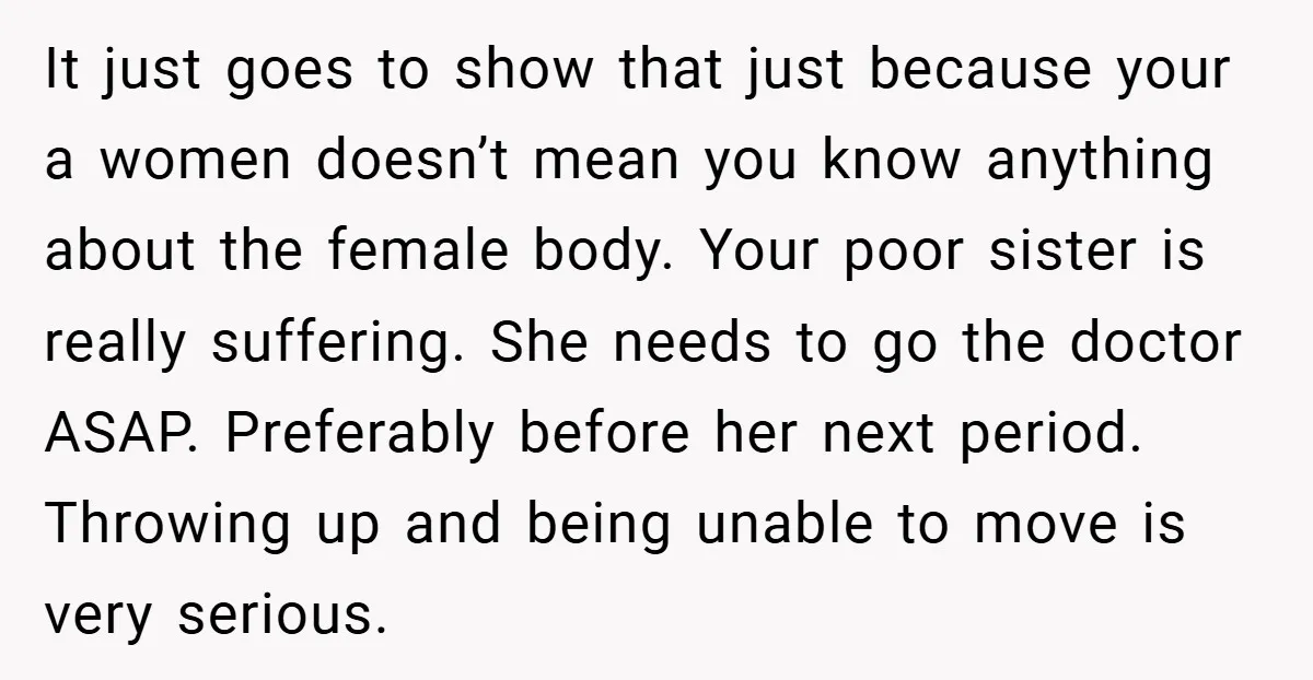 It just goes to show that just because your a women doesn’t mean you know anything about the female body. Your poor sister is really suffering. She needs to go...