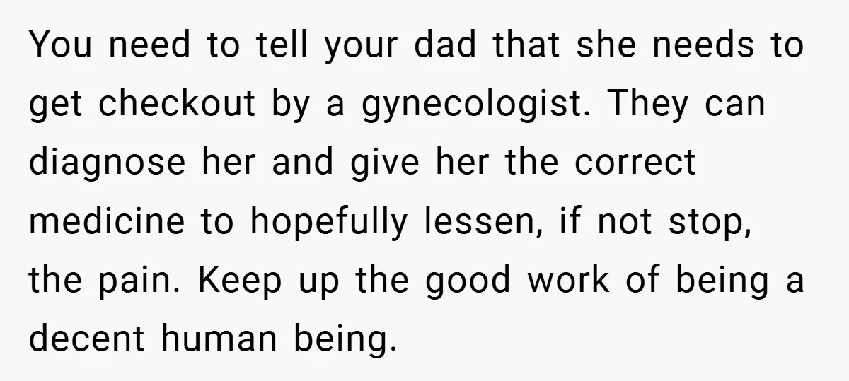You need to tell your dad that she needs to get checkout by a gynecologist. They can diagnose her and give her the correct medicine to hopefully lessen, if not...