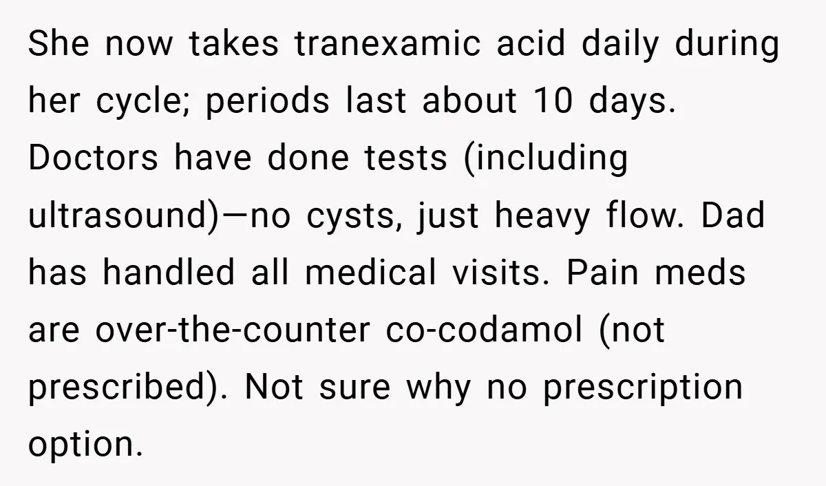 She now takes tranexamic acid daily during her cycle; periods last about 10 days. Doctors have done tests (including ultrasound)—no cysts, just heavy flow. Dad has handled all medical visits....