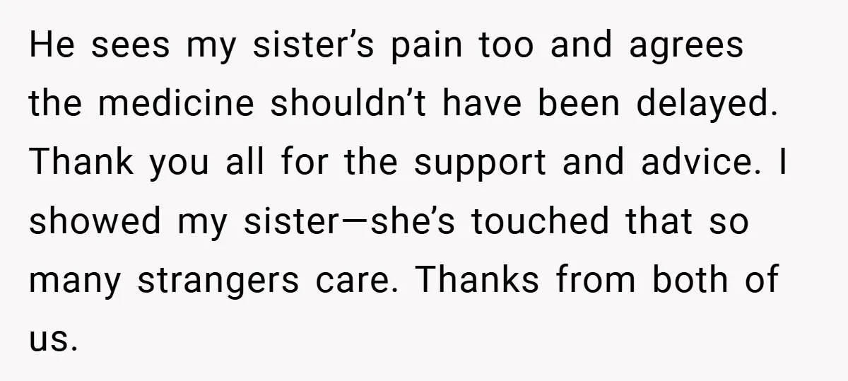 He sees my sister’s pain too and agrees the medicine shouldn’t have been delayed. Thank you all for the support and advice. I showed my sister—she’s touched that so many...