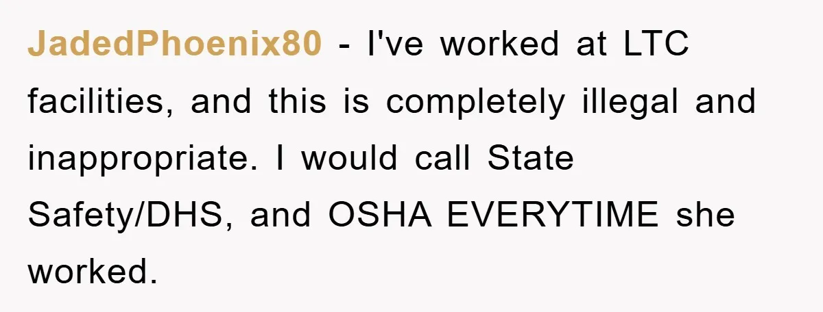 JadedPhoenix80 − I've worked at LTC facilities, and this is completely illegal and inappropriate. I would call State Safety/DHS, and OSHA EVERYTIME she worked.