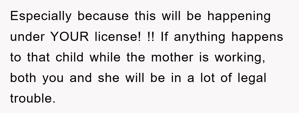 Especially because this will be happening under YOUR license! !! If anything happens to that child while the mother is working, both you and she will be in a lot...