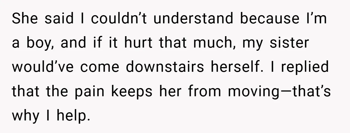 She said I couldn’t understand because I’m a boy, and if it hurt that much, my sister would’ve come downstairs herself. I replied that the pain keeps her from moving—that’s...