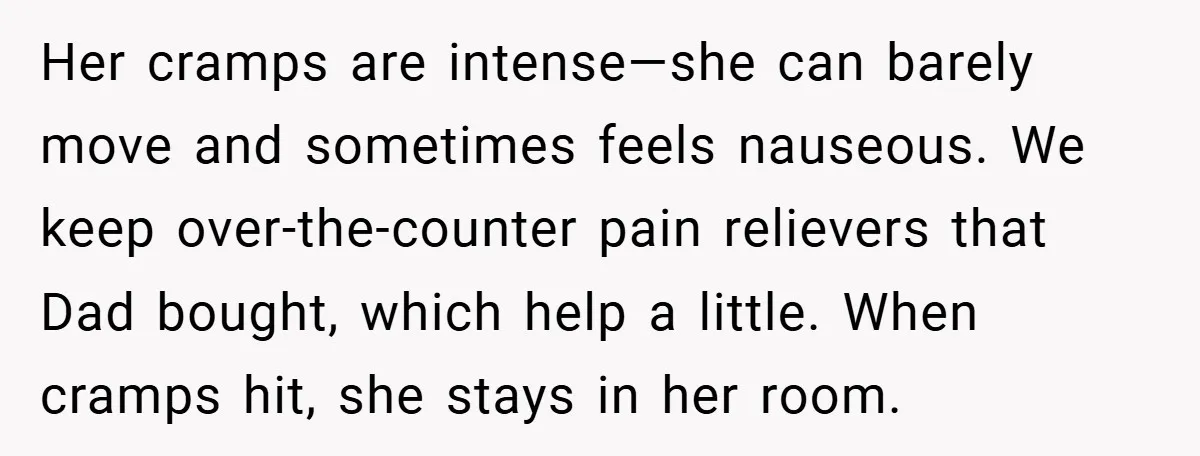 Her cramps are intense—she can barely move and sometimes feels nauseous. We keep over-the-counter pain relievers that Dad bought, which help a little. When cramps hit, she stays in her...