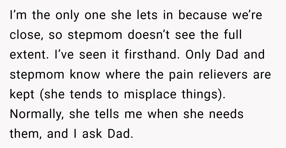 I’m the only one she lets in because we’re close, so stepmom doesn’t see the full extent. I’ve seen it firsthand. Only Dad and stepmom know where the pain relievers...