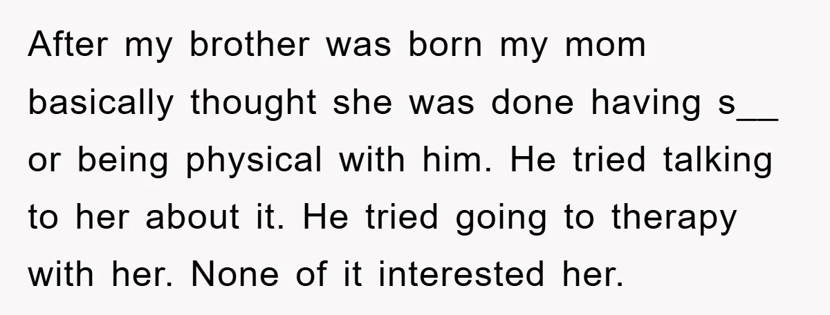After my brother was born my mom basically thought she was done having s__ or being physical with him. He tried talking to her about it. He tried going to...