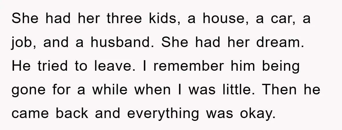 She had her three kids, a house, a car, a job, and a husband. She had her dream. He tried to leave. I remember him being gone for a while...