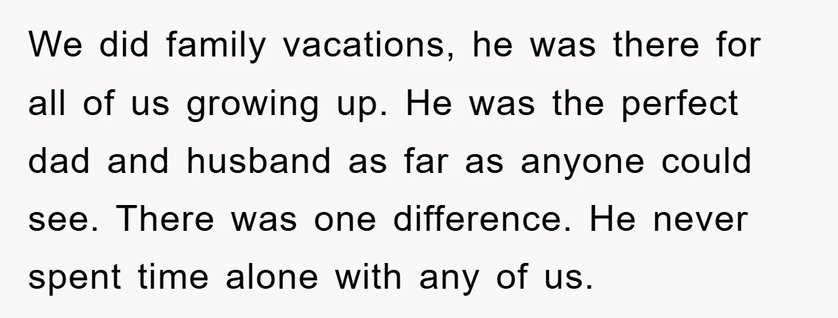 We did family vacations, he was there for all of us growing up. He was the perfect dad and husband as far as anyone could see. There was one difference....