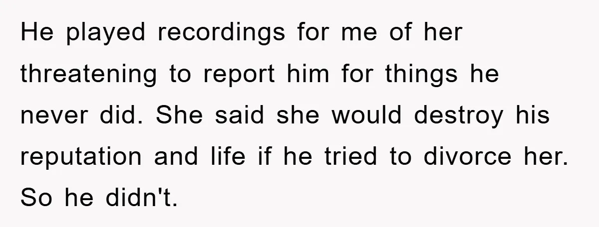 He played recordings for me of her threatening to report him for things he never did. She said she would destroy his reputation and life if he tried to divorce...