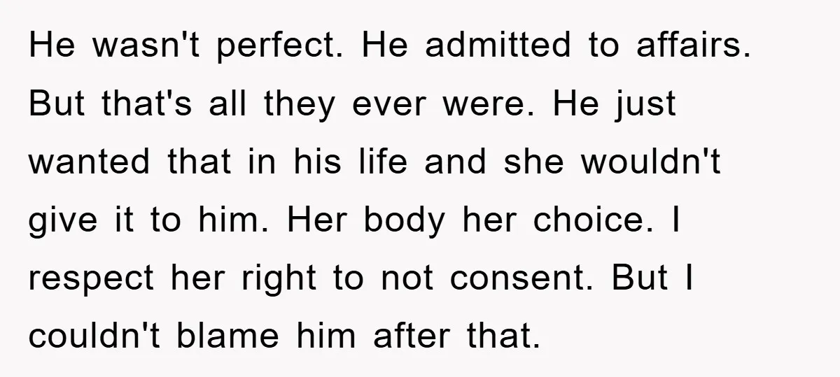 He wasn't perfect. He admitted to affairs. But that's all they ever were. He just wanted that in his life and she wouldn't give it to him. Her body her...