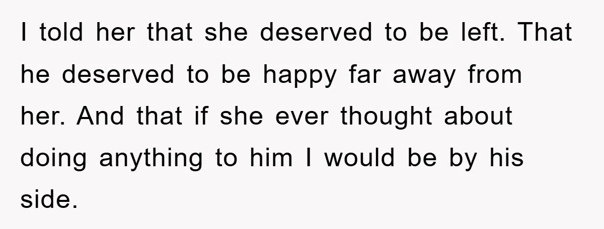 I told her that she deserved to be left. That he deserved to be happy far away from her. And that if she ever thought about doing anything to him...