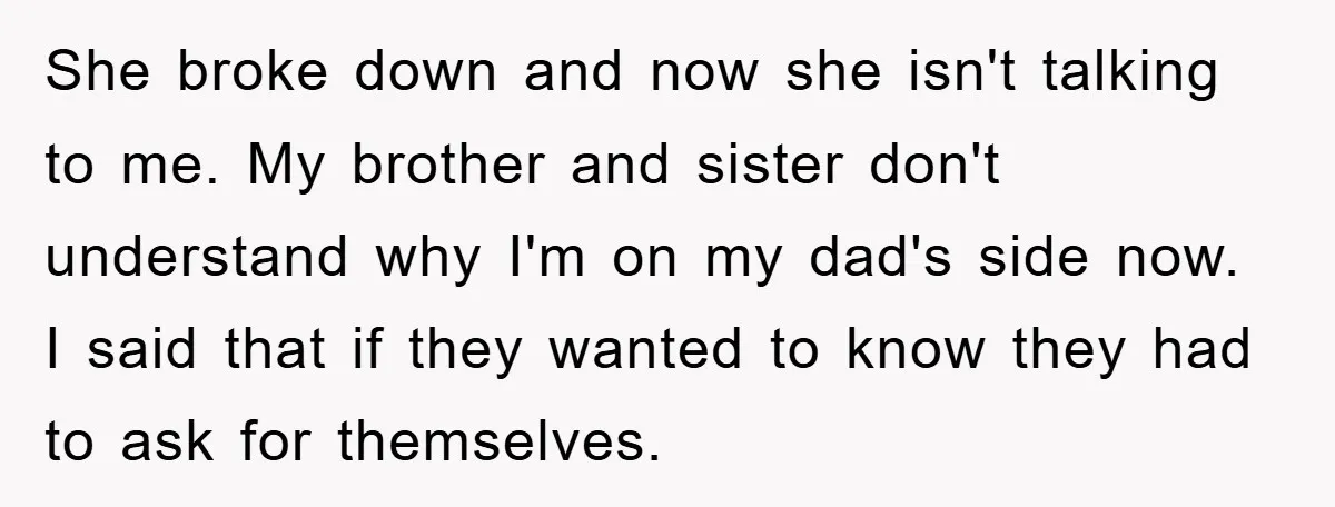She broke down and now she isn't talking to me. My brother and sister don't understand why I'm on my dad's side now. I said that if they wanted to...