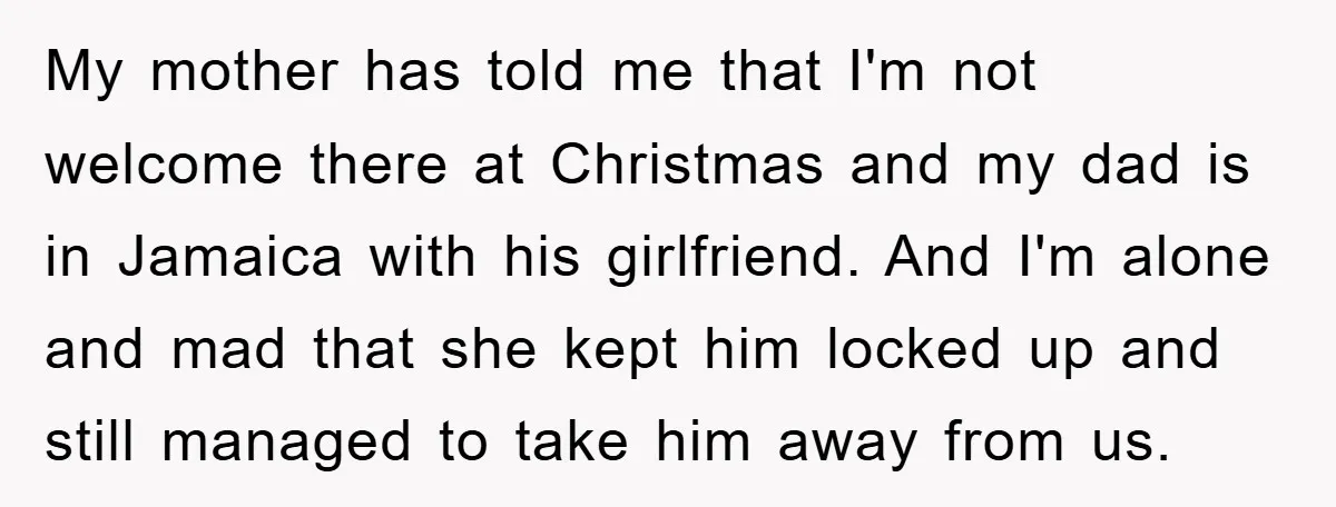My mother has told me that I'm not welcome there at Christmas and my dad is in Jamaica with his girlfriend. And I'm alone and mad that she kept him...