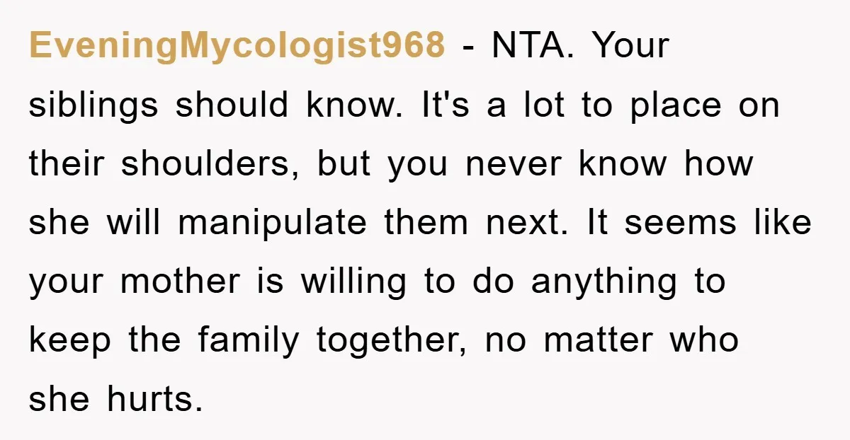 EveningMycologist968 − NTA. Your siblings should know. It's a lot to place on their shoulders, but you never know how she will manipulate them next. It seems like your mother...