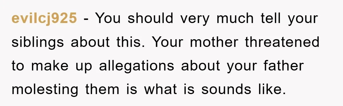 evilcj925 − You should very much tell your siblings about this. Your mother threatened to make up allegations about your father molesting them is what is sounds like.