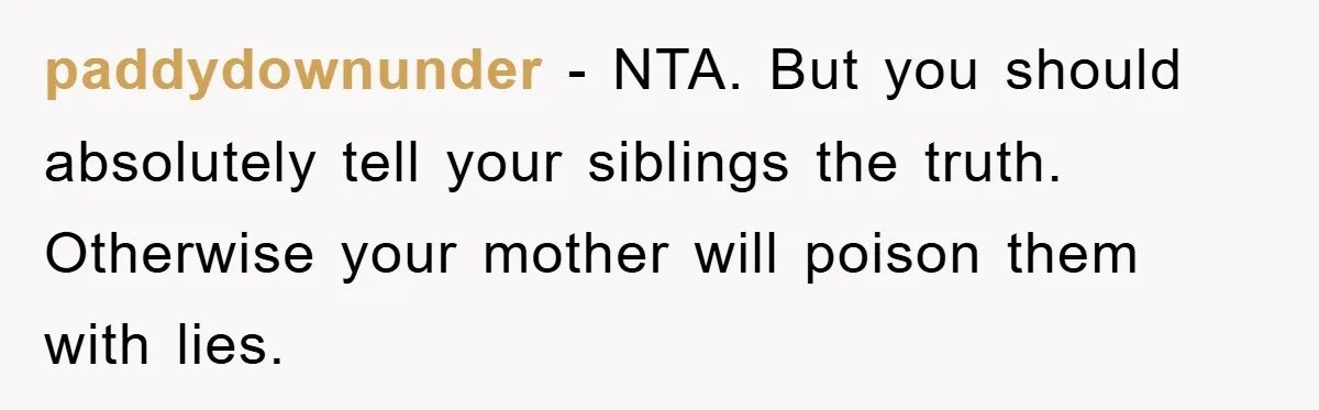 paddydownunder − NTA. But you should absolutely tell your siblings the truth. Otherwise your mother will poison them with lies.