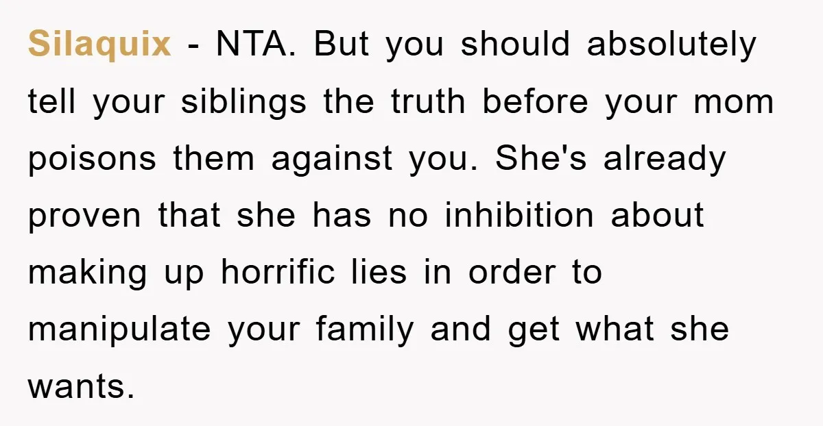 Silaquix − NTA. But you should absolutely tell your siblings the truth before your mom poisons them against you. She's already proven that she has no inhibition about making up...