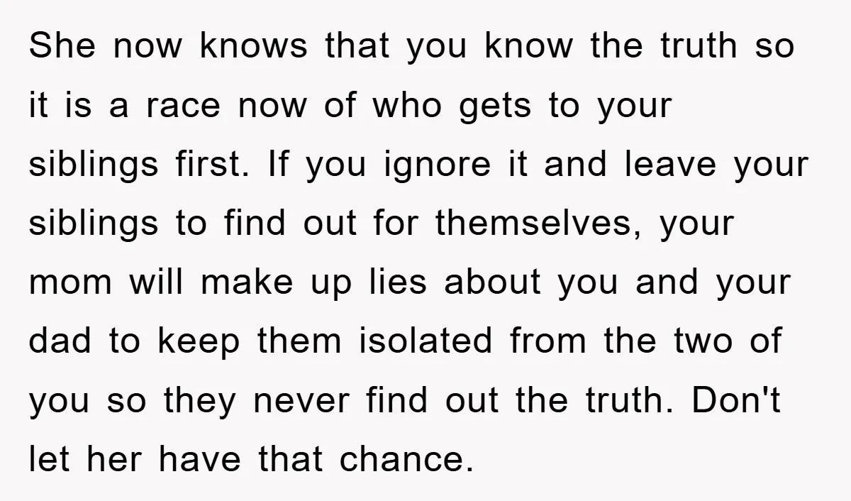 She now knows that you know the truth so it is a race now of who gets to your siblings first. If you ignore it and leave your siblings to...