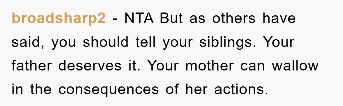 broadsharp2 − NTA But as others have said, you should tell your siblings. Your father deserves it. Your mother can wallow in the consequences of her actions.