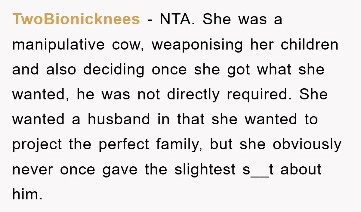 TwoBionicknees − NTA. She was a manipulative cow, weaponising her children and also deciding once she got what she wanted, he was not directly required. She wanted a husband in...