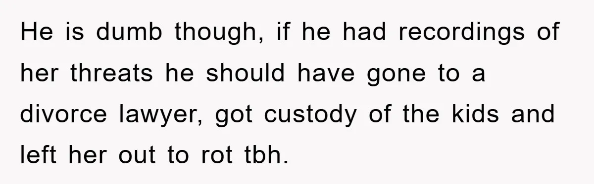 He is dumb though, if he had recordings of her threats he should have gone to a divorce lawyer, got custody of the kids and left her out to rot...