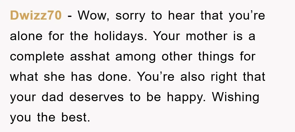 Dwizz70 − Wow, sorry to hear that you’re alone for the holidays. Your mother is a complete asshat among other things for what she has done. You’re also right that...