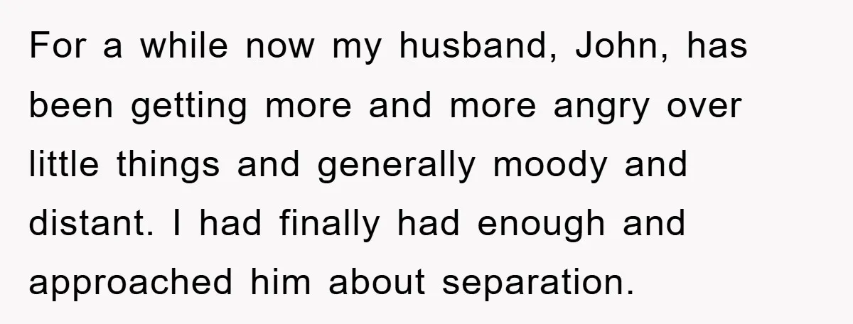 For a while now my husband, John, has been getting more and more angry over little things and generally moody and distant. I had finally had enough and approached him...
