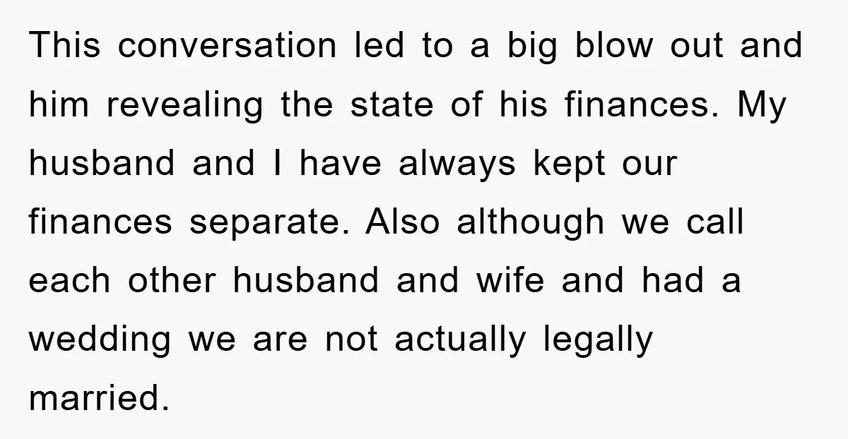 This conversation led to a big blow out and him revealing the state of his finances. My husband and I have always kept our finances separate. Also although we call...