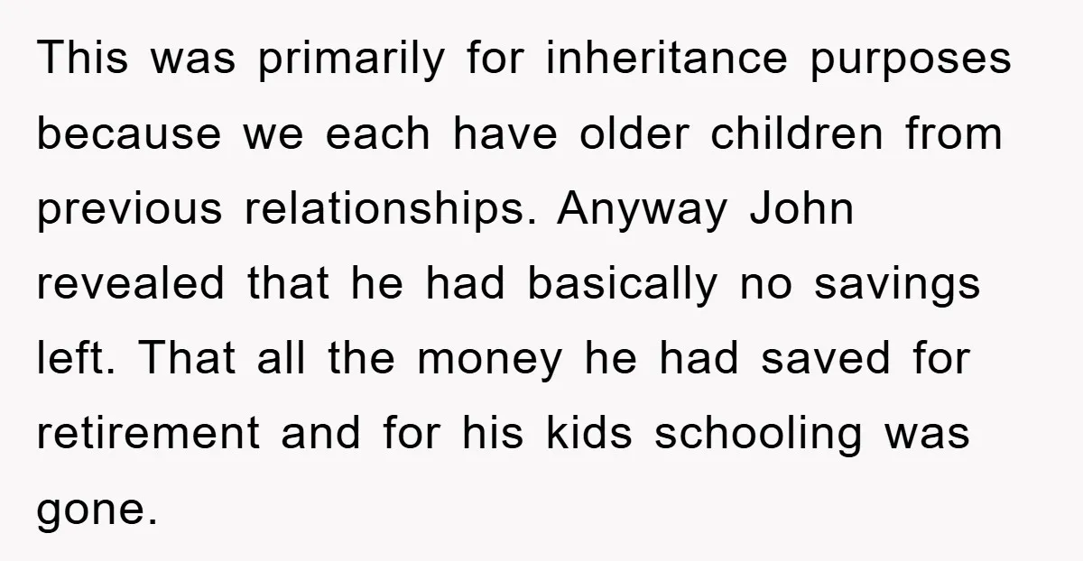 This was primarily for inheritance purposes because we each have older children from previous relationships. Anyway John revealed that he had basically no savings left. That all the money he...